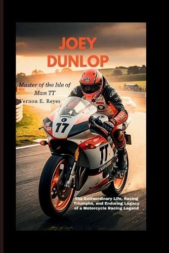 Joey Dunlop: Master Of The Isle Of Man TT: The Extraordinary Life, Racing Triumphs, and Enduring Legacy of a Motorcycle Racing Legend