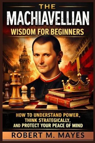 The Machiavellian Wisdom for Beginners: How to Understand Power, Think Strategically, and Protect Your Peace of Mind