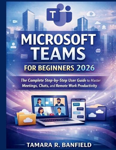 Microsoft Teams for Beginners 2026: The Complete Step-by-Step User Guide to Master Meetings, Chats, and Remote Work Productivity