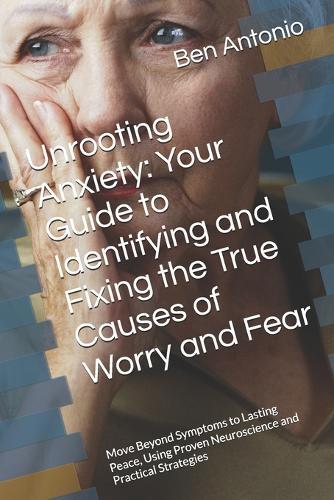 Unrooting Anxiety: Your Guide to Identifying and Fixing the True Causes of Worry and Fear: Move Beyond Symptoms to Lasting Peace, Using Proven Neuroscience and Practical Strategies