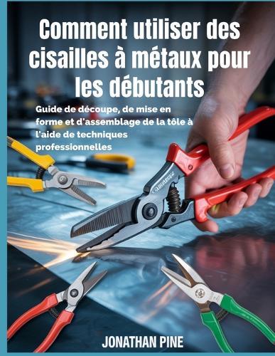 Comment utiliser des cisailles à métaux pour les débutants: Guide de découpe, de mise en forme et d'assemblage de la tôle à l'aide de techniques professionnelles