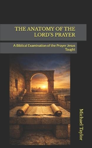 The Anatomy of the Lord's Prayer: A Biblical Examination of the Prayer Jesus Taught
