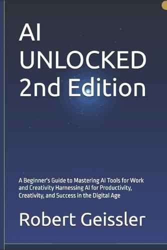 AI UNLOCKED 2nd Edition: A Beginner's Guide to Mastering AI Tools for Work and Creativity Harnessing AI for Productivity, Creativity, and Success in the Digital Age