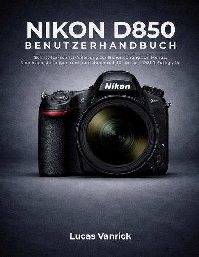 Nikon D850 Benutzerhandbuch: Schritt-für-Schritt-Anleitung zur Beherrschung von Menüs, Kameraeinstellungen und Aufnahmemodi für bessere DSLR-Fotografie
