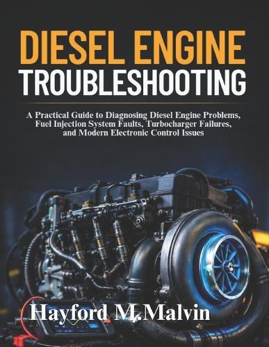 Diesel Engine Troubleshooting: A Practical Guide to Diagnosing Diesel Engine Problems, Fuel Injection System Faults, Turbocharger Failures, and Modern Electronic Control Issues