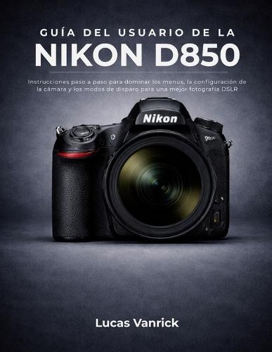 Guía del Usuario de la Nikon D850: Instrucciones paso a paso para dominar los menús, la configuración de la cámara y los modos de disparo para una mejor fotografía DSLR