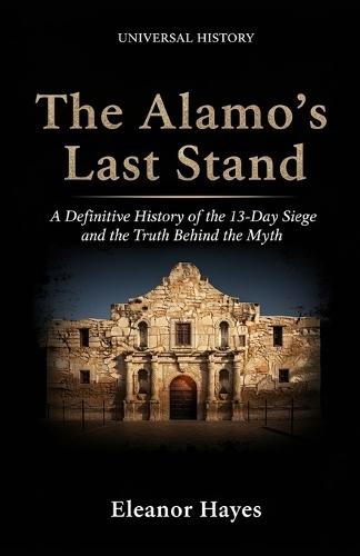 The Alamo's Last Stand: A Definitive History of the 13-Day Siege and the Truth Behind the Myth: A Definitive History of the 13-Day Siege and the Truth Behind the Myth