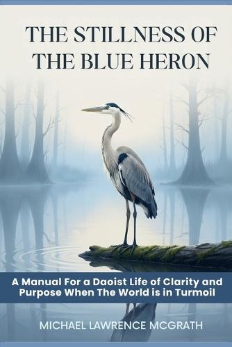The Stillness of The Blue Heron: A Daoist Manual For Living With Clarity and Purpose When The World Is In Turmoil