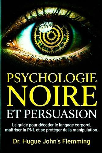 Psychologie Noire Et Persuasion: Le Guide Complet pour Décoder le Langage Corporel, Maîtriser la PNL et se Protéger de la Manipulation Mentale. (Inclus: Techniques d'influence éthique).