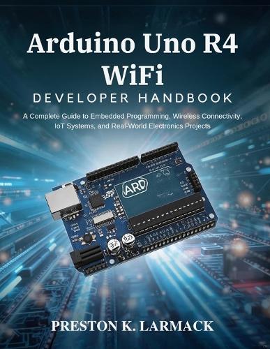 Arduino Uno R4 WiFi Developer Handbook: A Complete Guide to Embedded Programming, Wireless Connectivity, IoT Systems, and Real-World Electronics Projects