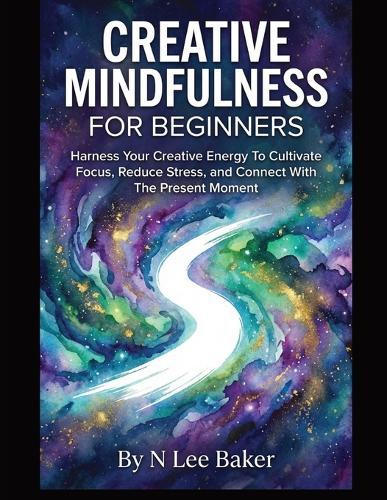 Creative Mindfulness For Beginners: Harness Your Creative Energy To Cultivate Focus, Reduce Stress, and Connect With The Present Moment