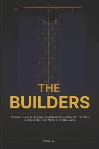 The Builders: A Practical Guide for Teenagers to Stop Scrolling, Solve Real Problems, and Build Skills That Matter in the Real World