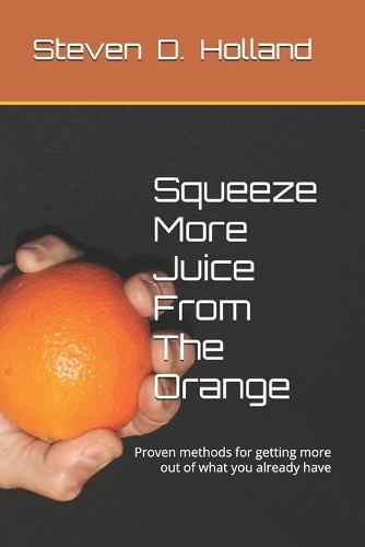 Squeeze More Juice From The Orange: Proven methods for getting more out of what you already have