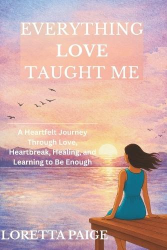 Everything Love Taught Me: A Heartfelt Journey Through Love, Heartbreak, Healing, and Learning to Be Enough