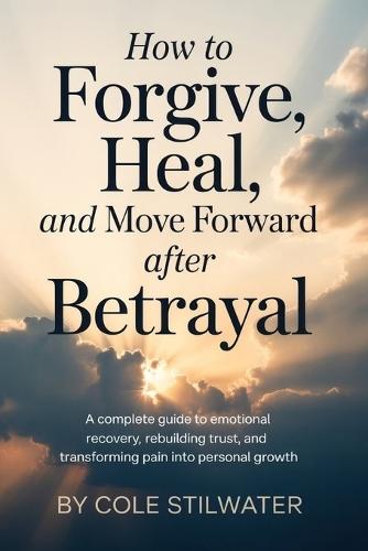 How to Forgive, Heal, and Move Forward After Betrayal: A Complete Guide to Emotional Recovery, Rebuilding Trust, and Transforming Pain into Personal Growth