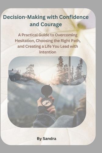 Decision-Making with Confidence and Courage: A Practical Guide to Overcoming Hesitation, Choosing the Right Path, and Creating a Life You Lead with Intention