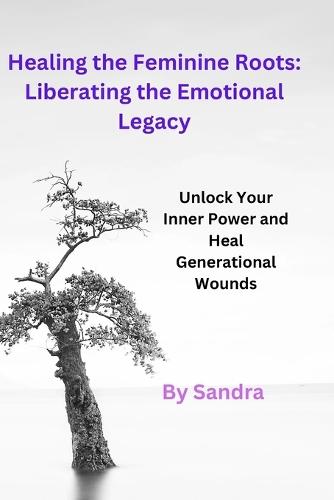 Healing the Feminine Roots: Liberating the Emotional Legacy: Unlock Your Inner Power and Heal Generational Wounds