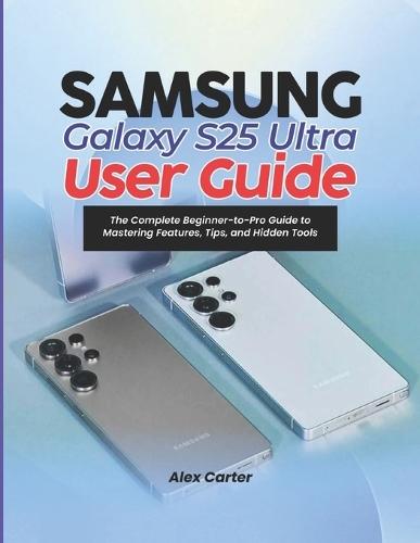 Samsung Galaxy S25 Ultra User Guide: The Complete Beginner-to-Pro Guide to Mastering Features, Tips, and Hidden Tools