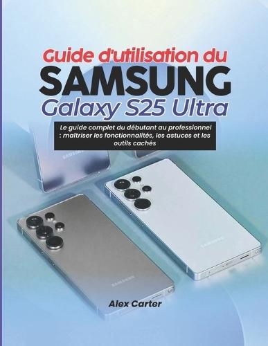 Guide d'utilisation du Samsung Galaxy S25 Ultra: Le guide complet du débutant au professionnel: maîtriser les fonctionnalités, les astuces et les outils cachés