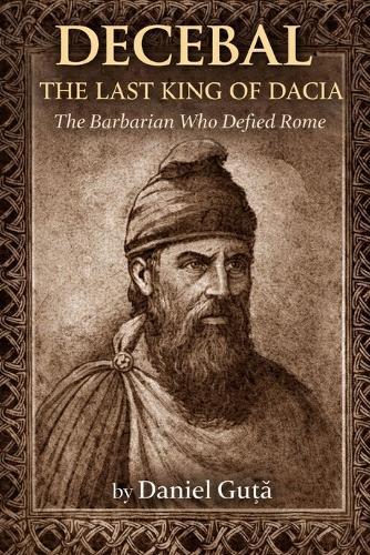Decebal: The Last King of Dacia: The Barbarian Who Defied Rome