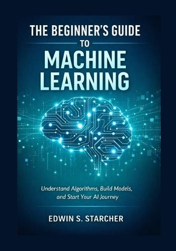 The Beginner's Guide to Machine Learning: Understand Algorithms, Build Models, and Start Your AI Journey