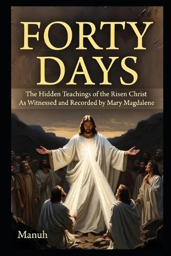 Forty Days: The Hidden Teachings of the Risen Christ: As Witnessed and Recorded by Mary Magdalene
