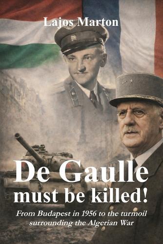 De Gaulle must be killed!: From Budapest in 1956 to the turmoil surrounding the Algerian War