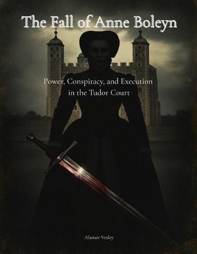 The Fall of Anne Boleyn: Power, Conspiracy, and Execution in the Tudor Court