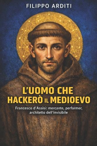 L'Uomo Che Hackerò Il Medioevo: Francesco d'Assisi: mercante, performer, architetto dell'invisibile