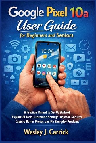 Google Pixel 10a User Guide for Beginners and Seniors: A Practical Manual to Set Up Android, Explore AI Tools, Customize Settings, Improve Security, Capture Better Photos, and Fix Everyday Problems