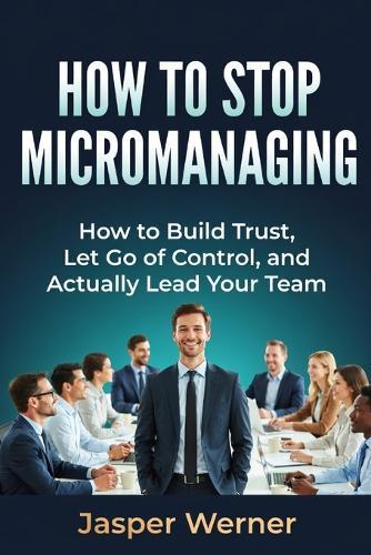 How to Stop Micromanaging: How to Build Trust, Let Go of Control, and Actually Lead Your Team