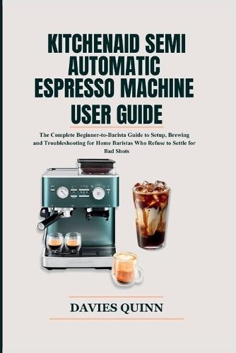 KitchenAid Semi Automatic Espresso Machine User Guide: The Complete Beginner-to-Barista Guide to Setup, Brewing and Troubleshooting for Home Baristas Who Refuse to Settle for Bad Shots