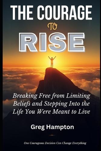 The Courage to Rise: Breaking Free from Limiting Beliefs and Stepping Into the Life You Were Meant to Live