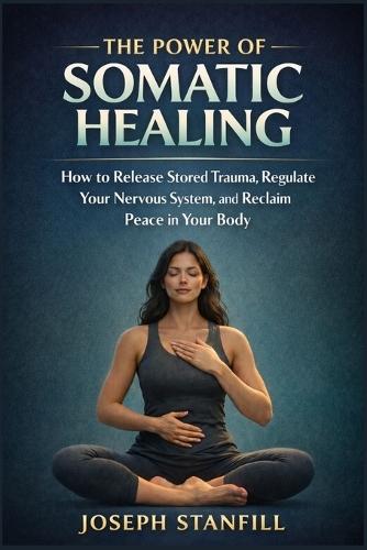 The Power of Somatic Healing: How to Release Stored Trauma, Regulate Your Nervous System, and Reclaim Peace in Your Body