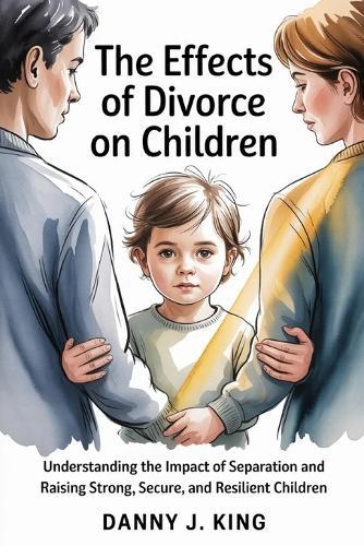 The Effects of Divorce on Children: Understanding the Impact of Separation and Raising Strong, Secure, and Resilient Children