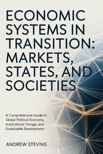 Economic Systems in Transition: Markets, States, and Societies: A Comprehensive Guide to Global Political Economy, Institutional Change, and Sustainable Development