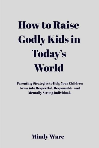 How to Raise Godly Kids in Today's World: Parenting Strategies To Help Your Children Grow Into Respectful, Responsible, and Mentally Strong Individuals