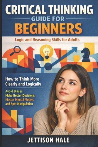 Critical Thinking Guide for Beginners: Logic and Reasoning Skills for Adults: How to Think More Clearly and Logically - Avoid Biases, Make Better Decisions, Master Mental Models and Spot Manipulation