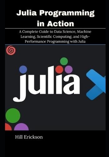 Julia Programming in Action: A Complete Guide to Data Science, Machine Learning, Scientific Computing, and High-Performance Programming with Julia