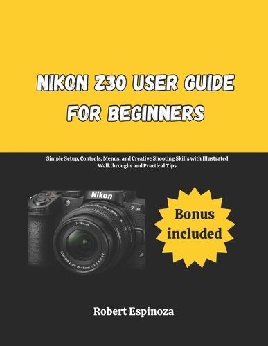 Nikon Z30 User Guide for Beginners: Simple Setup, Controls, Menus, and Creative Shooting Skills with Illustrated Walkthroughs and Practical Tips