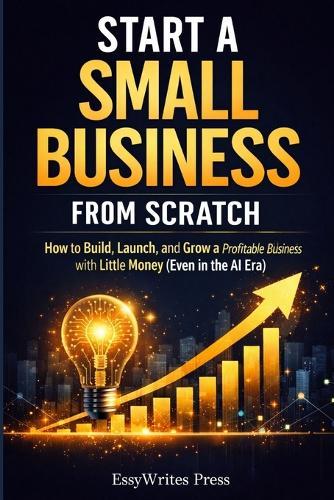 Start a Small Business from Scratch: How to Build, Launch, and Grow a Profitable Business with Little Money (Even in the AI Era)