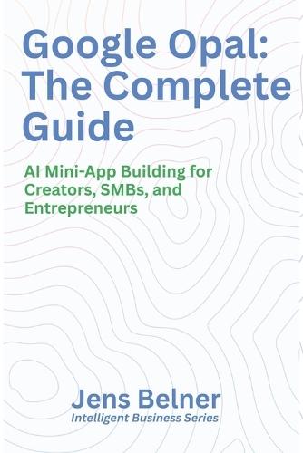 Google Opal: The Complete Guide: AI Mini-App Building for Creators, SMBs, and Entrepreneurs