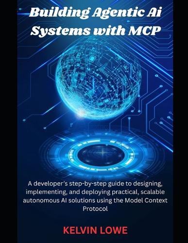 Building Agentic AI Systems with MCP: A developer's step-by-step guide to designing, implementing, and deploying practical, scalable autonomous AI solutions using the Model Context Protocol