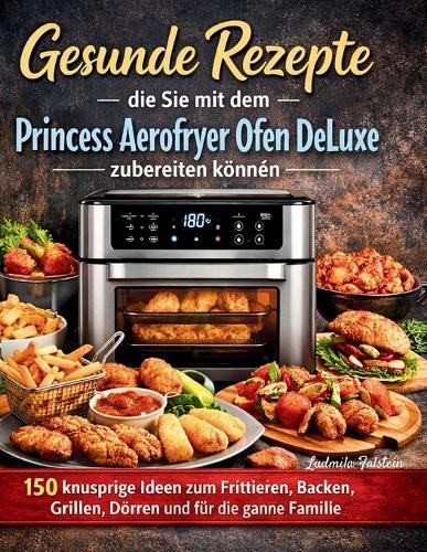 Gesunde Rezepte die Sie mit dem Princess Aerofryer Ofen DeLuxe zubereiten können: 150 knusprige Ideen zum Frittieren, Backen, Grillen, Dörren und für die ganze Familie
