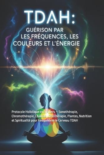 Tdah: Guérir par les Fréquences, les Couleurs et l'Énergie: Protocole Holistique en 8 Piliers - Sonothérapie, Chromothérapie, Chakras, Lithothérapie, Plantes, Nutrition et Spiritualité pour Rééquilibrer le Cerveau TDAH