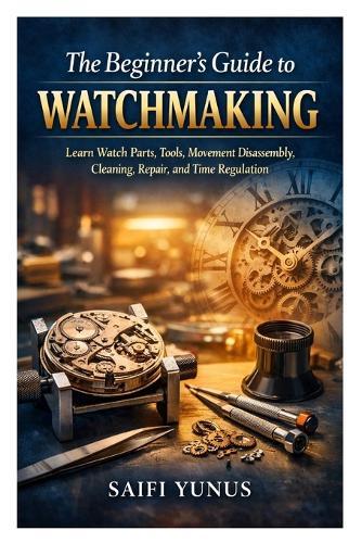 The Beginner's Guide to Watchmaking: Learn Watch Parts, Tools, Movement Disassembly, Cleaning, Repair, and Time Regulation