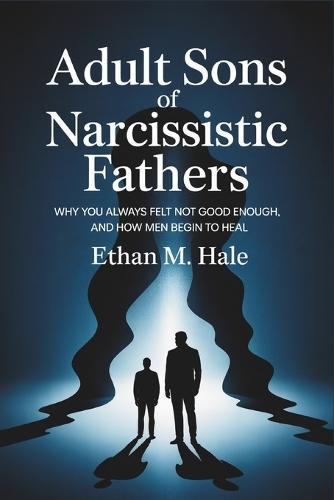 Adult Sons of Narcissistic Fathers: Why You Always Felt Not Good Enough, and How Men Begin to Heal