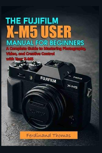 The Fujifilm X M5 User Manual for Beginners: A Complete Guide to Mastering Photography, Video, and Creative Control with Your X-M5