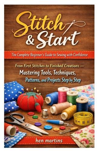Stitch & Start: The Complete Beginner's Guide to Sewing with Confidence: From First Stitches to Finished Creations - Mastering Tools, Techniques, Patterns, and Projects Step by Step