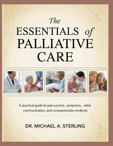 The Essentials of Palliative Care: A Practical Guide To Pain Control, Symptoms, Relief, Communication, And Compassionate Medicine